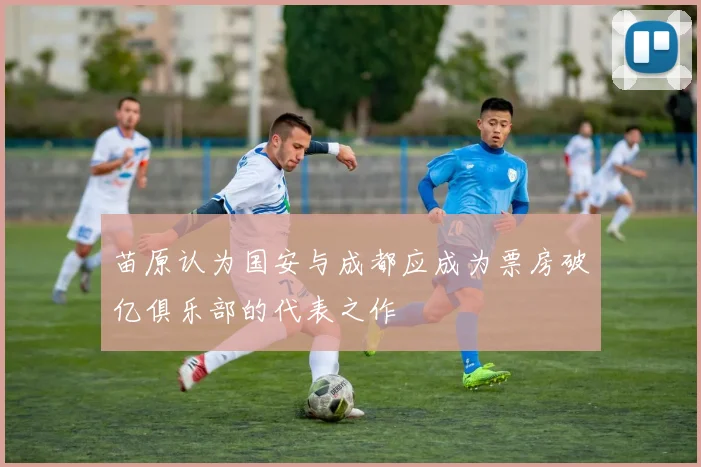 苗原认为国安与成都应成为票房破亿俱乐部的代表之作
