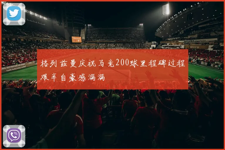 格列兹曼庆祝马竞200球里程碑过程艰辛自豪感满满