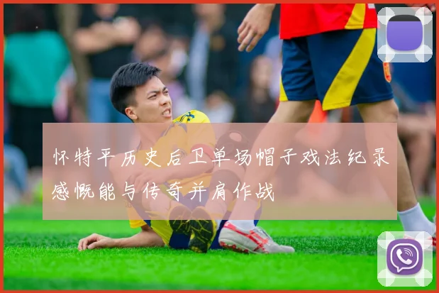 怀特平历史后卫单场帽子戏法纪录感慨能与传奇并肩作战