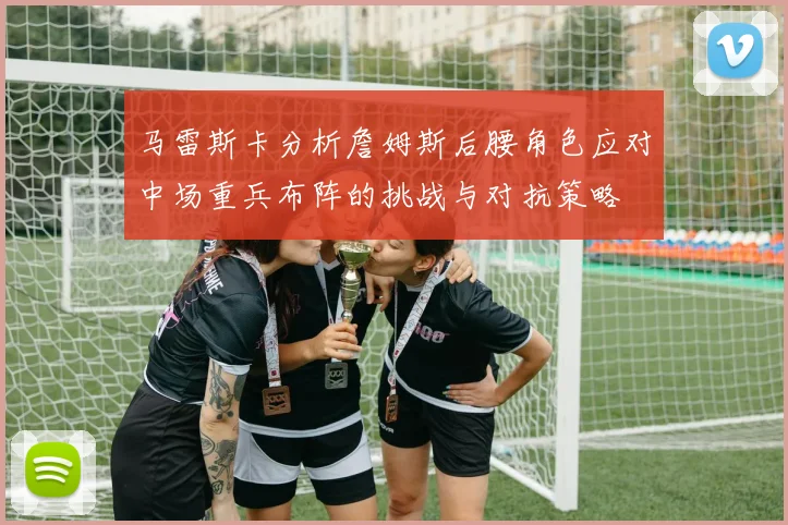 马雷斯卡分析詹姆斯后腰角色应对中场重兵布阵的挑战与对抗策略