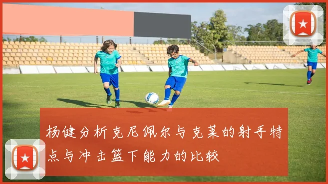 杨健分析克尼佩尔与克莱的射手特点与冲击篮下能力的比较