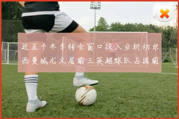 近五个冬季转会窗口投入分析切尔西曼城尤文居前三英超球队占据前十五名中的七席