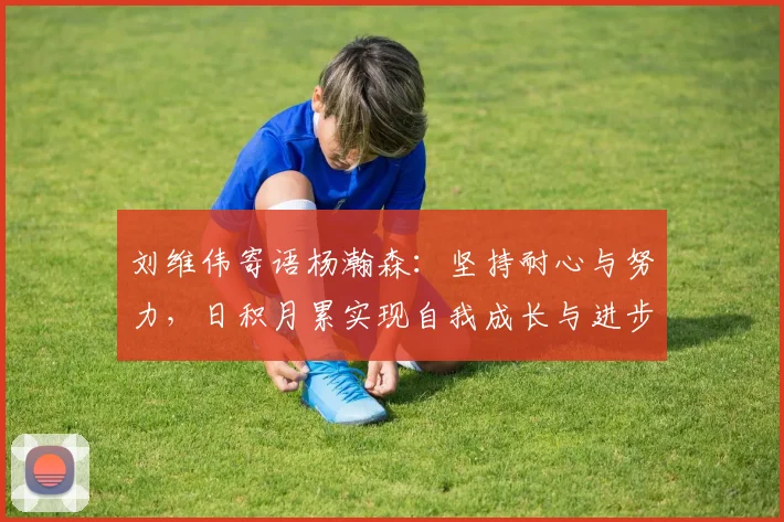 刘维伟寄语杨瀚森：坚持耐心与努力，日积月累实现自我成长与进步