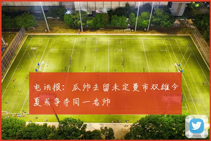 电讯报：瓜帅去留未定曼市双雄今夏或争夺同一名帅