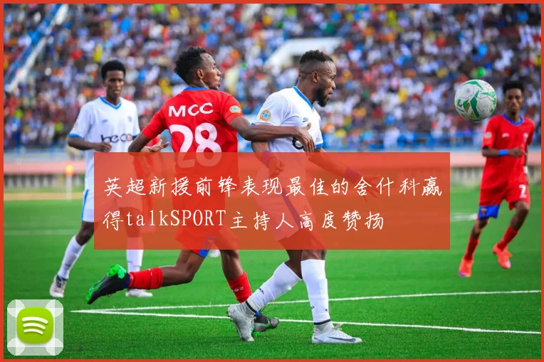 英超新援前锋表现最佳的舍什科赢得talkSPORT主持人高度赞扬
