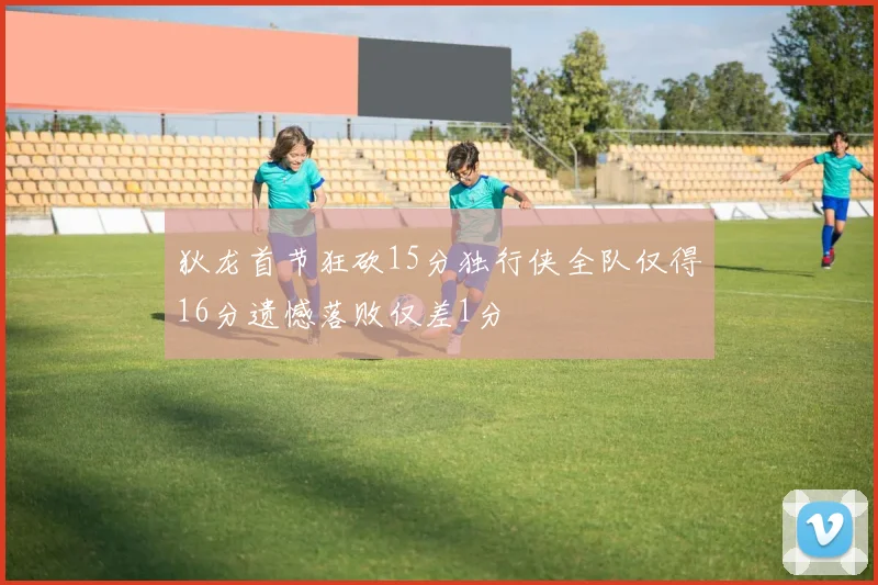 狄龙首节狂砍15分独行侠全队仅得16分遗憾落败仅差1分