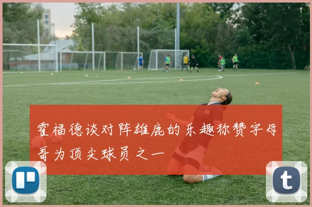 霍福德谈对阵雄鹿的乐趣称赞字母哥为顶尖球员之一