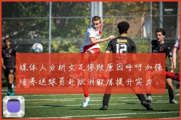 媒体人分析女足惨败原因呼吁加强培养送球员赴欧洲锻炼提升实力