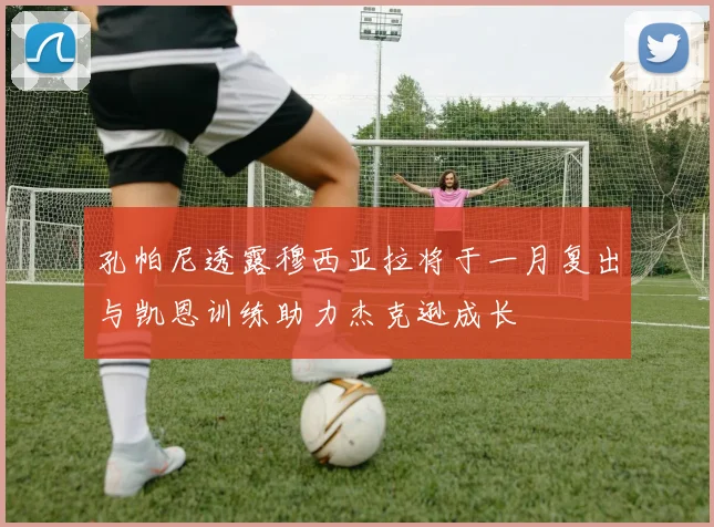 孔帕尼透露穆西亚拉将于一月复出与凯恩训练助力杰克逊成长