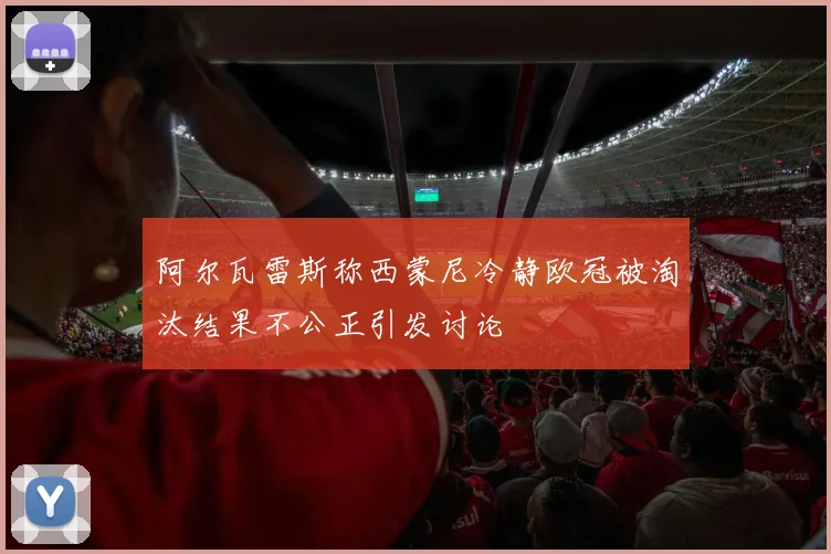 阿尔瓦雷斯称西蒙尼冷静欧冠被淘汰结果不公正引发讨论