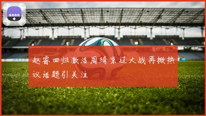 赵睿回归激活周琦京辽大战再掀热议话题引关注