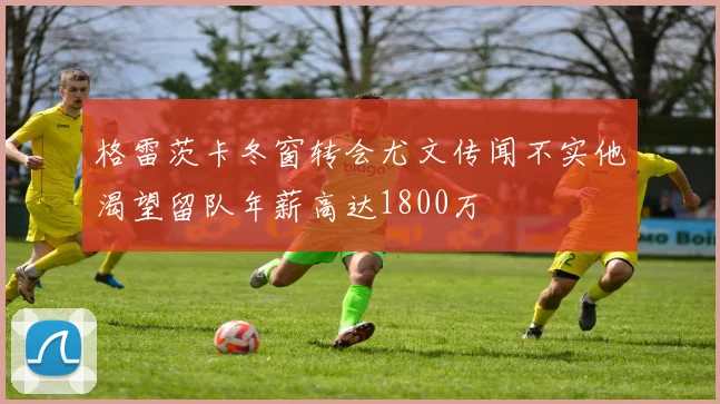 格雷茨卡冬窗转会尤文传闻不实他渴望留队年薪高达1800万