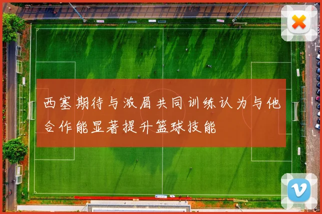 西塞期待与浓眉共同训练认为与他合作能显著提升篮球技能