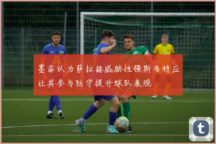 墨菲认为萨拉赫威胁性强斯洛特应让其参与防守提升球队表现
