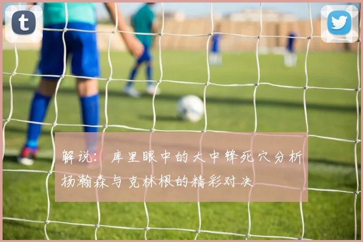 解说：库里眼中的大中锋死穴分析杨瀚森与克林根的精彩对决