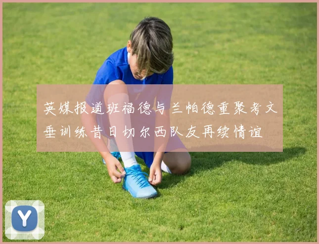 英媒报道班福德与兰帕德重聚考文垂训练昔日切尔西队友再续情谊