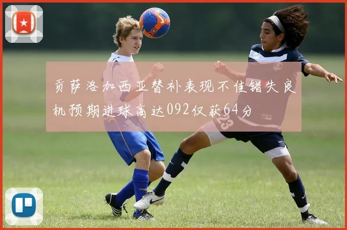 贡萨洛加西亚替补表现不佳错失良机预期进球高达092仅获64分