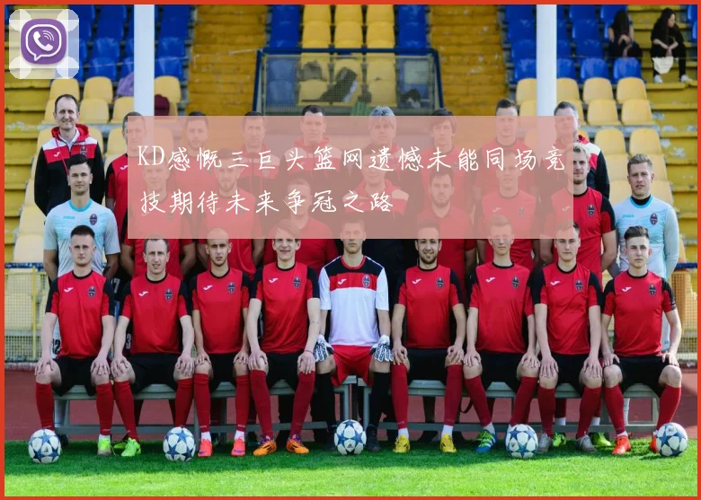 KD感慨三巨头篮网遗憾未能同场竞技期待未来争冠之路