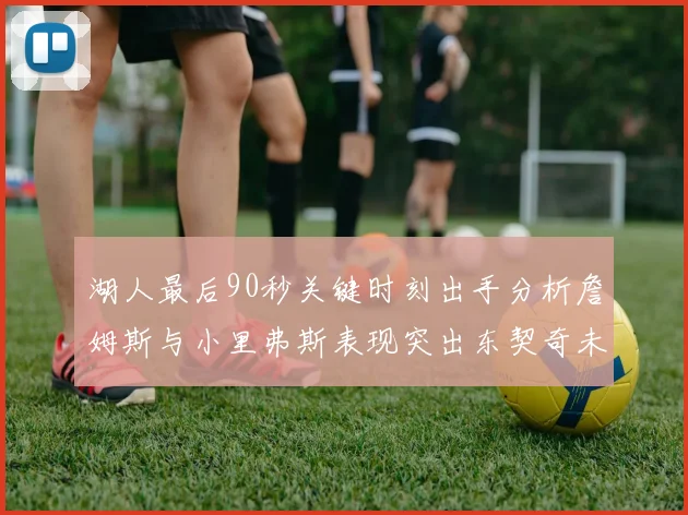 湖人最后90秒关键时刻出手分析詹姆斯与小里弗斯表现突出东契奇未能发力