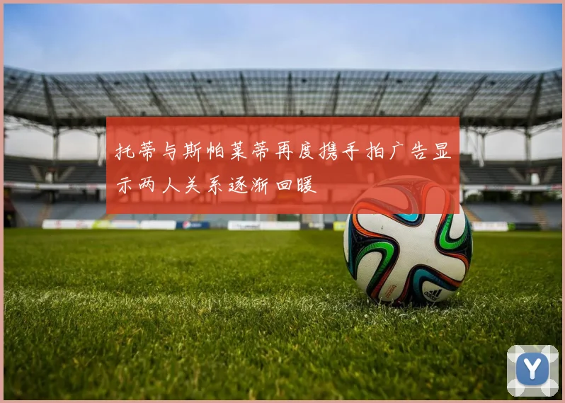 托蒂与斯帕莱蒂再度携手拍广告显示两人关系逐渐回暖