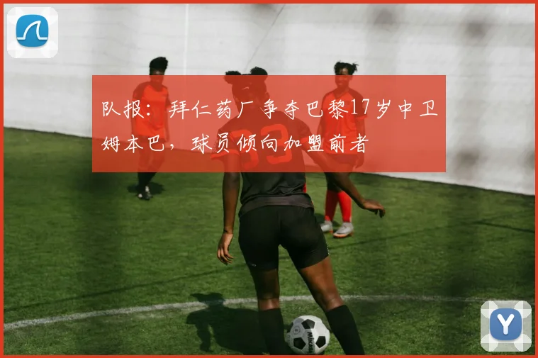 队报：拜仁药厂争夺巴黎17岁中卫姆本巴，球员倾向加盟前者