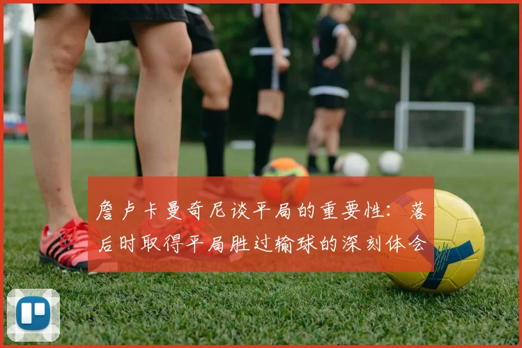 詹卢卡曼奇尼谈平局的重要性：落后时取得平局胜过输球的深刻体会