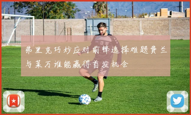 弗里克巧妙应对前锋选择难题费兰与莱万谁能赢得首发机会