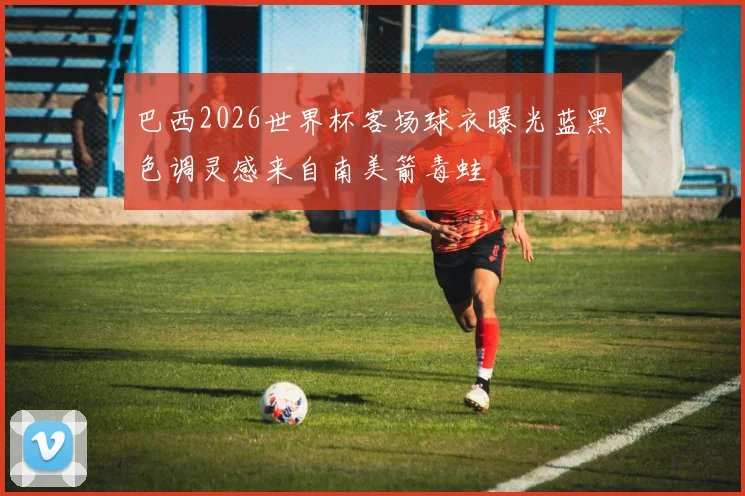巴西2026世界杯客场球衣曝光蓝黑色调灵感来自南美箭毒蛙