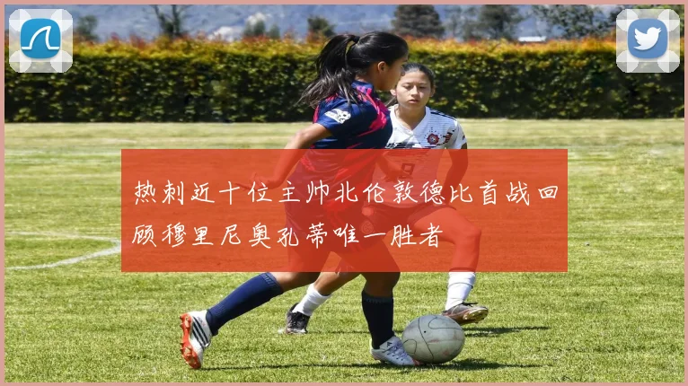 热刺近十位主帅北伦敦德比首战回顾穆里尼奥孔蒂唯一胜者