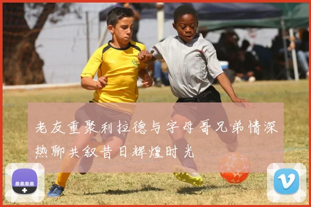 老友重聚利拉德与字母哥兄弟情深热聊共叙昔日辉煌时光