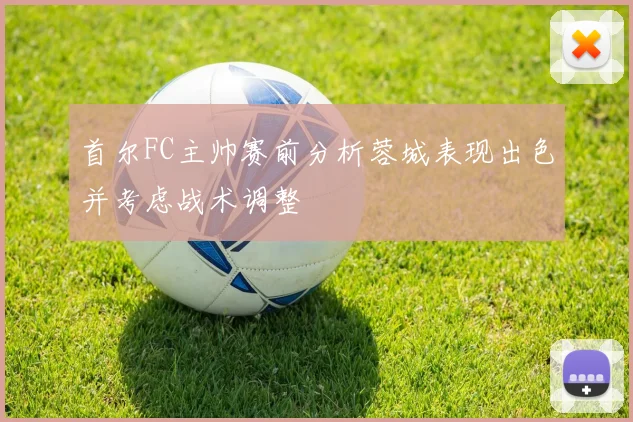 首尔FC主帅赛前分析蓉城表现出色并考虑战术调整