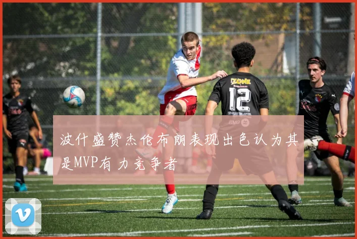波什盛赞杰伦布朗表现出色认为其是MVP有力竞争者