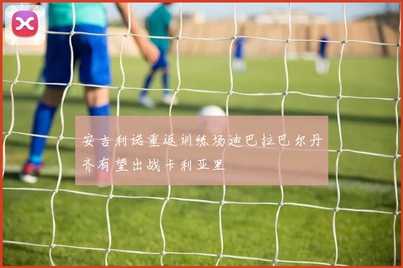 安吉利诺重返训练场迪巴拉巴尔丹齐有望出战卡利亚里